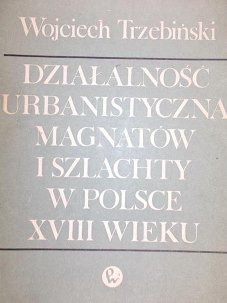 Trzebiński Wojciech - Działalność urbanistyczna magnatów i szlachty w Polsce XVlll wieku