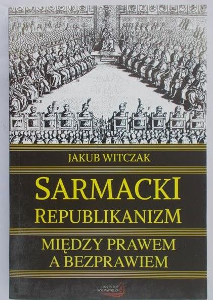 Witczak Jakub - Sarmacki Republikanizm. Między prawem a bezprawiem