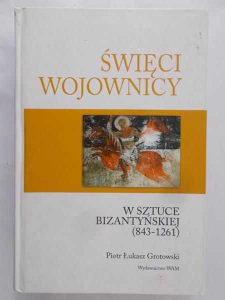 Grotowski Piotr Łukasz - Święci wojownicy w sztuce bizantyńskiej (843-1261)