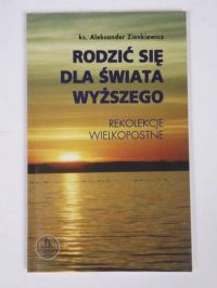 Zienkiewicz Aleksander - Rodzić się dla świata wyższego. Rekolekcje wielkopostne.