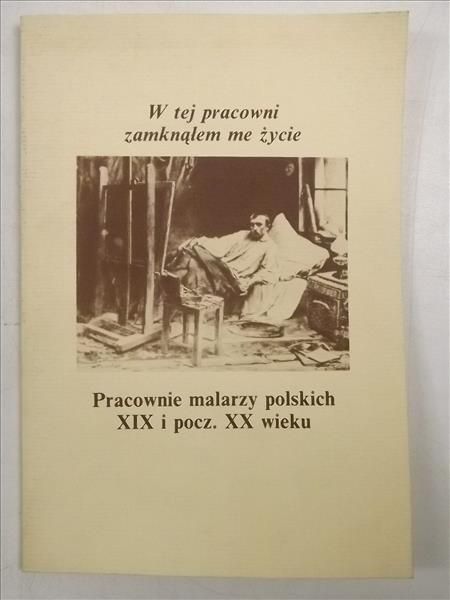 W tej pracowni zamknąłem me życie. Pracownie malarzy polskich XIX i pocz. XX wieku