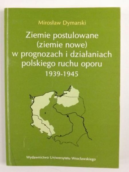 Dymarski Mirosław - Ziemie postulowane (ziemie nowe) w prognozach i działaniach polskiego ruchu oporu 1939 - 1945