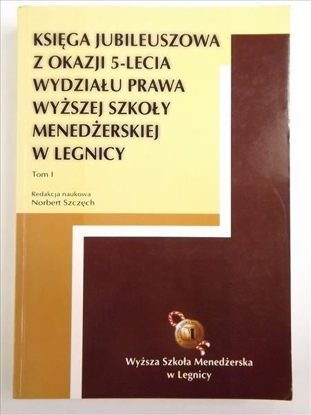 Księga Jubileuszowa z okazji 5 - lecia Wydziału Prawa Wyższej Szkoły Menedżerskiej w Legnicy, Tom I