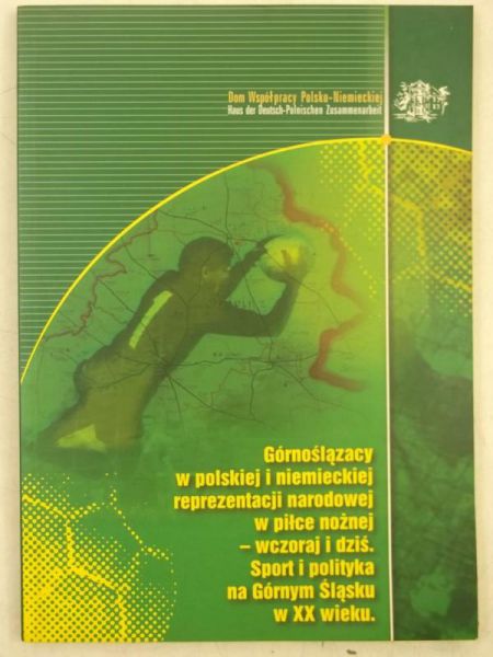 Górnoślązacy w polskiej i niemieckiej reprezentacji narodowej w piłce nożnej - wczoraj i dziś. Sport i polityka na Górnym Sląsku w XX wieku