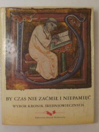 By czas nie zaćmił i niepamięć. Wybór kronik średniowiecznych