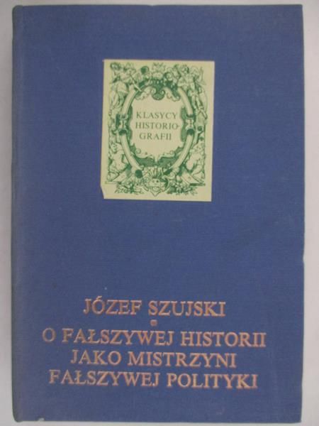 Szujski Józef - O fałszywej historii jako mistrzyni fałszywej polityki