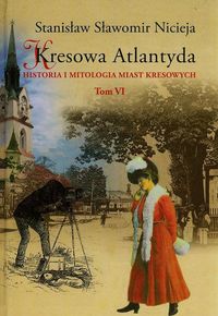 Nicieja Stanisław Sławomir - Kresowa Atlantyda Historia i mitologia miast kresowych, tom VI