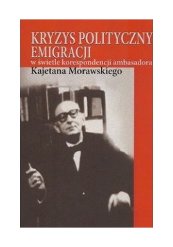 Kryzys polityczny emigracji w świetle korespondencji ambasadora Kajetana Morawskiego