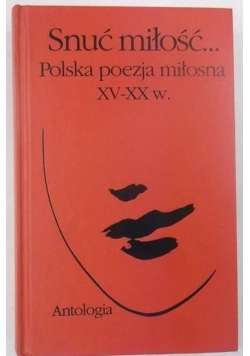 Snuć miłość... Polska poezja miłosna XV-XX w. Antologia